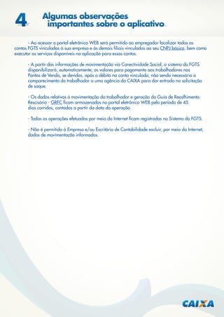 - Ao acessar o portal eletrônico WEB será permitido ao empregador localizar todas as
contas FGTS vinculadas à sua empresa e às demais ﬁliais vinculadas ao seu CNPJ básico, bem como
executar os serviços disponíveis na aplicação para essas contas.
- A partir das informações de movimentação via Conectividade Social, o sistema do FGTS
disponibilizará, automaticamente, os valores para pagamento aos trabalhadores nos
Pontos de Venda, se devidos, após o débito na conta vinculada, não sendo necessário o
comparecimento do trabalhador a uma agência da CAIXA para dar entrada na solicitação
de saque.
- Os dados relativos à movimentação do trabalhador e geração da Guia de Recolhimento
Rescisório - GRFC ﬁcam armazenados no portal eletrônico WEB pelo período de 45
dias corridos, contados a partir da data da operação.
- Todas as operações efetuadas por meio da Internet ﬁcam registradas no Sistema do FGTS.
- Não é permitido à Empresa e/ou Escritório de Contabilidade excluir, por meio da Internet,
dados de movimentação informados.

 