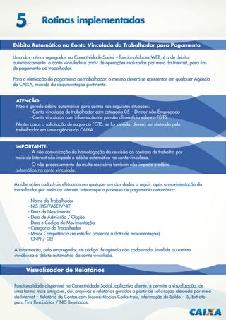 Débito Automático na Conta Vinculada do Trabalhador para Pagamento
Uma das rotinas agregadas ao Conectividade Social – funcionalidades WEB, é a de debitar
automaticamente a conta vinculada a partir de operações realizadas por meio da Internet, para ﬁns
de pagamento ao trabalhador.
Para a efetivação do pagamento ao trabalhador, o mesmo deverá se apresentar em qualquer Agência
da CAIXA, munido da documentação pertinente.
ATENÇÃO:
Não é gerado débito automático para contas nas seguintes situações:
- Conta vinculada de trabalhador com categoria 05 – Diretor não Empregado
- Conta vinculada com informação de pensão alimentícia sobre o FGTS.
Nestes casos a solicitação de saque do FGTS, se for devida, deverá ser efetuada pelo
trabalhador em uma agência da CAIXA.
IMPORTANTE:
- A não comunicação da homologação da rescisão do contrato de trabalho por
meio da Internet não impede o débito automático na conta vinculada.
- O não processamento da multa rescisória também não impede o débito
automático na conta vinculada.
As alterações cadastrais efetuadas em qualquer um dos dados a seguir, após a movimentação do
trabalhador por meio da Internet, interrompe o processo de pagamento automático:
- Nome do Trabalhador
- NIS (PIS/PASEP/NIT)
- Data de Nascimento
- Data de Admissão / Opção
- Data e Código de Movimentação
- Categoria do Trabalhador
- Maior Competência (se esta for posterior à data de movimentação)
- CNPJ / CEI
A informação, pelo empregador, de código de agência não cadastrada, inválida ou extinta
inviabiliza o débito automático da conta vinculada.

Visualizador de Relatórios
Funcionalidade disponível no Conectividade Social, aplicativo cliente, e permite a visualização, de
uma forma mais amigável, dos arquivos e relatórios gerados a partir de solicitação efetuada por meio
da Internet – Relatório de Contas com Inconsistências Cadastrais, Informação de Saldo – IS, Extrato
para Fins Rescisórios / NIS Rejeitados.

 
