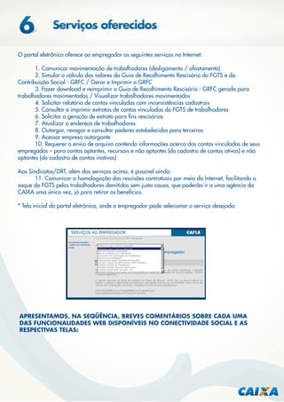 O portal eletrônico oferece ao empregador os seguintes serviços na Internet:
1. Comunicar movimentação de trabalhadores (desligamento / afastamento)
2. Simular o cálculo dos valores da Guia de Recolhimento Rescisório do FGTS e da
Contribuição Social - GRFC / Gerar e Imprimir a GRFC
3. Fazer download e reimprimir a Guia de Recolhimento Rescisório - GRFC gerada para
trabalhadores movimentados / Visualizar trabalhadores movimentados
4. Solicitar relatório de contas vinculadas com inconsistências cadastrais
5. Consultar e imprimir extratos de contas vinculadas do FGTS de trabalhadores
6. Solicitar a geração de extrato para ﬁns rescisórios
7. Atualizar o endereço de trabalhadores
8. Outorgar, revogar e consultar poderes estabelecidos para terceiros
9. Acessar empresa outorgante
10. Requerer o envio de arquivo contendo informações acerca das contas vinculadas de seus
empregados – para contas optantes, recursais e não optantes (do cadastro de contas ativas) e não
optantes (do cadastro de contas inativas)
Aos Sindicatos/DRT, além dos serviços acima, é possível ainda:
11. Comunicar a homologação das rescisões contratuais por meio da Internet, facilitando o
saque do FGTS pelos trabalhadores demitidos sem justa causa, que poderão ir a uma agência da
CAIXA uma única vez, já para retirar os benefícios.
* Tela inicial do portal eletrônico, onde o empregador pode selecionar o serviço desejado:

APRESENTAMOS, NA SEQÜÊNCIA, BREVES COMENTÁRIOS SOBRE CADA UMA
DAS FUNCIONALIDADES WEB DISPONÍVEIS NO CONECTIVIDADE SOCIAL E AS
RESPECTIVAS TELAS:

 