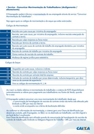 • Serviço - Comunicar Movimentação de Trabalhadores (desligamento /
afastamento)
O Empregador poderá informar a movimentação do seu empregado através do serviço “Comunicar
Movimentação do Trabalhador”.
Veja agora quais os códigos de movimentação e de saque que estão autorizados:
Códigos de Movimentação:
H

Rescisão com justa causa por iniciativa do empregador

I1

Rescisão, sem justa causa, por iniciativa do empregador, inclusive rescisão antecipada do
contrato a termo.

I2

Rescisão por culpa recíproca ou força maior.

I3

Rescisão por término do contrato a termo.

I4

Rescisão sem justa causa do contrato de trabalho do empregado doméstico, por iniciativa
do empregador.

J

Rescisão do contrato de trabalho por iniciativa do empregado

L

Outros motivos de rescisão do contrato de trabalho.

M

Mudança de regime jurídico para estatutário.

Códigos de Saque:
01

Despedida sem justa causa, inclusive a indireta

02

Rescisão do contrato por culpa recíproca ou força maior

03

Rescisão do contrato por extinção total da empresa

04

Extinção do contrato de trabalho por prazo determinado, inclusive temporário, por obra
certa ou do contrato de experiência

Em
Branco

Para os códigos de movimentação H, J, M

Ao inserir os dados relativos à movimentação do trabalhador, o sistema do FGTS disponibilizará
automaticamente os valores para pagamento aos trabalhadores nos Pontos de Venda, quando
for o caso.
O Empregador poderá comunicar uma nova movimentação do trabalhador desde que:
- a comunicação da homologação da rescisão do contrato ainda não tenha sido efetuada pelo
Sindicato ou DRT por meio da Internet
- a conta ainda se enquadre nos critérios de localização deﬁnidos
Ao conﬁrmar as informações de movimentação, o sistema gera uma Chave de Identiﬁcação que
deverá ser anotada, pelo Empregador, no TRCT, na via destinada ao trabalhador, com letra legível e
em local de fácil visualização.
Essa Chave de Identiﬁcação será utilizada quando da comunicação de homologação da rescisão do
contrato de trabalho pelo Sindicato ou Delegacia Regional do Trabalho – DRT, por meio da Internet.

 