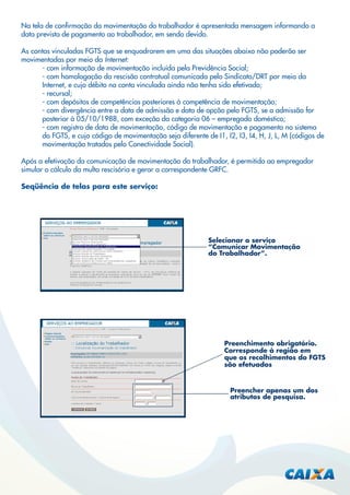 Na tela de conﬁrmação da movimentação do trabalhador é apresentada mensagem informando a
data prevista de pagamento ao trabalhador, em sendo devido.
As contas vinculadas FGTS que se enquadrarem em uma das situações abaixo não poderão ser
movimentadas por meio da Internet:
- com informação de movimentação incluída pela Previdência Social;
- com homologação da rescisão contratual comunicada pelo Sindicato/DRT por meio da
Internet, e cujo débito na conta vinculada ainda não tenha sido efetivado;
- recursal;
- com depósitos de competências posteriores à competência de movimentação;
- com divergência entre a data de admissão e data de opção pelo FGTS, se a admissão for
posterior à 05/10/1988, com exceção da categoria 06 – empregado doméstico;
- com registro de data de movimentação, código de movimentação e pagamento no sistema
do FGTS, e cujo código de movimentação seja diferente de I1, I2, I3, I4, H, J, L, M (códigos de
movimentação tratados pelo Conectividade Social).
Após a efetivação da comunicação de movimentação do trabalhador, é permitido ao empregador
simular o cálculo da multa rescisória e gerar a correspondente GRFC.
Seqüência de telas para este serviço:

Selecionar o serviço
“Comunicar Movimentação
do Trabalhador”.

Preenchimento obrigatório.
Corresponde à região em
que os recolhimentos do FGTS
são efetuados

Preencher apenas um dos
atributos de pesquisa.

 