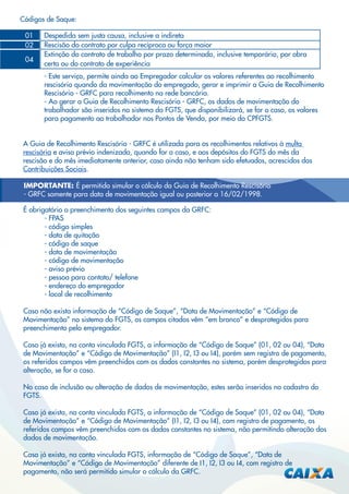 Códigos de Saque:
01
02
04

Despedida sem justa causa, inclusive a indireta
Rescisão do contrato por culpa recíproca ou força maior
Extinção do contrato de trabalho por prazo determinado, inclusive temporário, por obra
certa ou do contrato de experiência
- Este serviço, permite ainda ao Empregador calcular os valores referentes ao recolhimento
rescisório quando da movimentação do empregado, gerar e imprimir a Guia de Recolhimento
Rescisório - GRFC para recolhimento na rede bancária.
- Ao gerar a Guia de Recolhimento Rescisório - GRFC, os dados de movimentação do
trabalhador são inseridos no sistema do FGTS, que disponibilizará, se for o caso, os valores
para pagamento ao trabalhador nos Pontos de Venda, por meio do CPFGTS.

A Guia de Recolhimento Rescisório - GRFC é utilizada para os recolhimentos relativos à multa
rescisória e aviso prévio indenizado, quando for o caso, e aos depósitos do FGTS do mês da
rescisão e do mês imediatamente anterior, caso ainda não tenham sido efetuados, acrescidos das
Contribuições Sociais.
IMPORTANTE: É permitido simular o cálculo da Guia de Recolhimento Rescisório
- GRFC somente para data de movimentação igual ou posterior a 16/02/1998.
É obrigatório o preenchimento dos seguintes campos da GRFC:
- FPAS
- código simples
- data de quitação
- código de saque
- data de movimentação
- código de movimentação
- aviso prévio
- pessoa para contato/ telefone
- endereço do empregador
- local de recolhimento
Caso não exista informação de “Código de Saque”, “Data de Movimentação” e “Código de
Movimentação” no sistema do FGTS, os campos citados vêm “em branco” e desprotegidos para
preenchimento pelo empregador.
Caso já exista, na conta vinculada FGTS, a informação de “Código de Saque” (01, 02 ou 04), “Data
de Movimentação” e “Código de Movimentação” (I1, I2, I3 ou I4), porém sem registro de pagamento,
os referidos campos vêm preenchidos com os dados constantes no sistema, porém desprotegidos para
alteração, se for o caso.
No caso de inclusão ou alteração de dados de movimentação, estes serão inseridos no cadastro do
FGTS.
Caso já exista, na conta vinculada FGTS, a informação de “Código de Saque” (01, 02 ou 04), “Data
de Movimentação” e “Código de Movimentação” (I1, I2, I3 ou I4), com registro de pagamento, os
referidos campos vêm preenchidos com os dados constantes no sistema, não permitindo alteração dos
dados de movimentação.
Caso já exista, na conta vinculada FGTS, informação de “Código de Saque”, “Data de
Movimentação” e “Código de Movimentação” diferente de I1, I2, I3 ou I4, com registro de
pagamento, não será permitido simular o cálculo da GRFC.

 