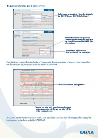 Seqüência de telas para este serviço:

Selecionar o serviço “Simular Cálculo
de GRFC/Gerar GRFC Deﬁnitiva”.

Preenchimento obrigatório.
Corresponde à região em que
os recolhimentos do FGTS são
efetuados.

Preencher apenas um
dos atributos de pesquisa.

Para localizar a conta do trabalhador, o Empregador deverá selecionar a base da conta, preencher
um dos atributos de pesquisa e clicar no botão CONTINUAR.

Preenchimento obrigatório.

Deve ser dia útil, igual ou maior que
data corrente e inferior ao dia 10 do
mês subseqüente.

A Guia de Recolhimento Rescisório - GRFC será calculada com base nas informações oferecidas pelo
Empregador, após clicar no botão CALCULAR.

 