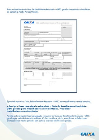 Para a visualização da Guia de Recolhimento Rescisório - GRFC gerada é necessária a instalação
do aplicativo Adobe Acrobat Reader.

É possível imprimir a Guia de Recolhimento Rescisório - GRFC para recolhimento na rede bancária.
• Serviço - Fazer download e reimprimir a Guia de Recolhimento Rescisório GRFC gerada para trabalhadores movimentados / visualizar
trabalhadores movimentados
Permite ao Empregador fazer download e reimprimir as Guias de Recolhimento Rescisório - GRFC
geradas por meio da Internet nos últimos 45 dias corridos e, ainda, consultar os trabalhadores
afastados nesse mesmo período, bem como a chave de identiﬁcação gerada.

 