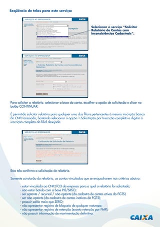 Seqüência de telas para este serviço:

Selecionar o serviço “Solicitar
Relatório de Contas com
Inconsistências Cadastrais”.

Para solicitar o relatório, selecionar a base da conta, escolher a opção de solicitação e clicar no
botão CONTINUAR.
É permitido solicitar relatório para qualquer uma das ﬁliais pertencentes à mesma inscrição básica
do CNPJ acessado, bastando selecionar a opção 1-Solicitação por Inscrição completa e digitar a
inscrição completa da ﬁlial desejada.

Esta tela conﬁrma a solicitação de relatório.
Somente constarão do relatório, as contas vinculadas que se enquadrarem nos critérios abaixo:
- estar vinculada ao CNPJ/CEI da empresa para a qual o relatório foi solicitado;
- não estar batida com a base PIS/SIISO;
- ser optante / recursal / não optante (do cadastro de contas ativas do FGTS)
- ser não optante (do cadastro de contas inativas do FGTS);
- possuir saldo maio que ZERO;
- não apresentar registro de bloqueio de qualquer natureza;
- não apresentar registro de retenção (exceto retenção por FMP);
- não possuir informação de movimentação deﬁnitiva.

 