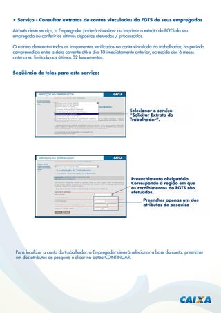 • Serviço - Consultar extratos de contas vinculadas do FGTS de seus empregados
Através deste serviço, o Empregador poderá visualizar ou imprimir o extrato do FGTS do seu
empregado ou conferir os últimos depósitos efetuados / processados.
O extrato demonstra todos os lançamentos veriﬁcados na conta vinculada do trabalhador, no período
compreendido entre a data corrente até o dia 10 imediatamente anterior, acrescido dos 6 meses
anteriores, limitado aos últimos 32 lançamentos.
Seqüência de telas para este serviço:

Selecionar o serviço
“Solicitar Extrato do
Trabalhador”.

Preenchimento obrigatório.
Corresponde à região em que
os recolhimentos do FGTS são
efetuados.
Preencher apenas um dos
atributos de pesquisa

Para localizar a conta do trabalhador, o Empregador deverá selecionar a base da conta, preencher
um dos atributos de pesquisa e clicar no botão CONTINUAR.

 