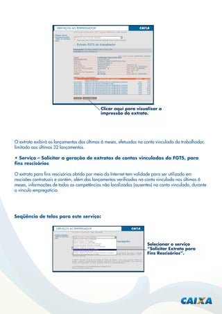 Clicar aqui para visualizar a
impressão do extrato.

O extrato exibirá os lançamentos dos últimos 6 meses, efetuados na conta vinculada do trabalhador,
limitado aos últimos 32 lançamentos.
• Serviço – Solicitar a geração de extratos de contas vinculadas do FGTS, para
ﬁns rescisórios
O extrato para ﬁns rescisórios obtido por meio da Internet tem validade para ser utilizado em
rescisões contratuais e contém, além dos lançamentos veriﬁcados na conta vinculada nos últimos 6
meses, informações de todas as competências não localizadas (ausentes) na conta vinculada, durante
o vínculo empregatício.

Seqüência de telas para este serviço:

Selecionar o serviço
“Solicitar Extrato para
Fins Rescisórios”.

 