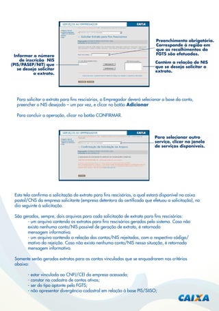 Informar o número
de inscrição NIS
(PIS/PASEP/NIT) que
se deseja solicitar
o extrato.

Preenchimento obrigatório.
Corresponde à região em
que os recolhimentos do
FGTS são efetuados.
Contém a relação de NIS
que se deseja solicitar o
extrato.

Para solicitar o extrato para ﬁns rescisórios, o Empregador deverá selecionar a base da conta,
preencher o NIS desejado – um por vez, e clicar no botão Adicionar
Para concluir a operação, clicar no botão CONFIRMAR.

Para selecionar outro
serviço, clicar na janela
de serviços disponíveis.

Esta tela conﬁrma a solicitação do extrato para ﬁns rescisórios, o qual estará disponível na caixa
postal/CNS da empresa solicitante (empresa detentora do certiﬁcado que efetuou a solicitação), no
dia seguinte à solicitação.
São gerados, sempre, dois arquivos para cada solicitação de extrato para ﬁns rescisórios:
- um arquivo contendo os extratos para ﬁns rescisórios gerados pelo sistema. Caso não
exista nenhuma conta/NIS passível de geração de extrato, é retornada
mensagem informativa.
- um arquivo contendo a relação das contas/NIS rejeitados, com o respectivo código/
motivo da rejeição. Caso não exista nenhuma conta/NIS nessa situação, é retornada
mensagem informativa.
Somente serão gerados extratos para as contas vinculadas que se enquadrarem nos critérios
abaixo:
- estar vinculada ao CNPJ/CEI da empresa acessada;
- constar no cadastro de contas ativas;
- ser do tipo optante pelo FGTS;
- não apresentar divergência cadastral em relação à base PIS/SIISO;

 