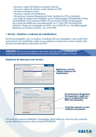 - não possuir registro de bloqueio de qualquer natureza;
- não possuir registro de retenção, exceto retenção por FMP;
- não estar encerrada por fusão;
- não possuir indicativo de transferência;
- não pertencer a empresa bloqueada por fusão, transferência, CEV ou devolução;
- com código de categoria do trabalhador igual a 01(Empregado), 02 (Trabalhador Avulso),
03 (Trabalhador não vinculado ao RGPS, mas com direito ao FGTS), 04 (Empregado
sob contrato de trabalho por prazo determinado -Lei nº 9.601/98), 05 (Contribuinte
Individual – Diretor não empregado com FGTS – Lei nº 8.036/90, art. 16), 06(Empregado
Doméstico) ou 07 (Menor aprendiz – Lei 10.097/00).
• Serviço - Atualizar o endereço de trabalhadores
Permite ao empregador inserir ou atualizar os endereços dos seus empregados, o que constitui fator
essencial para que o trabalhador receba em seu endereço os extratos de sua conta vinculada, além
de outras correspondências relacionadas ao FGTS.

ATENÇÃO: Este serviço não poderá ser executado caso haja registro de alteração de
endereço por meio da Internet efetuado pelo próprio trabalhador nos últimos 12 meses.
Seqüência de telas para este serviço:

Selecionar o serviço
“Alterar Endereço do
Trabalhador”.

Preenchimento obrigatório.
Corresponde à região em
que os recolhimentos do
FGTS são efetuados.

Preencher apenas um dos
atributos de pesquisa

Para localizar a conta do trabalhador, o Empregador deverá selecionar a base da conta, preencher
um dos atributos de pesquisa e clicar no botão CONTINUAR.

 