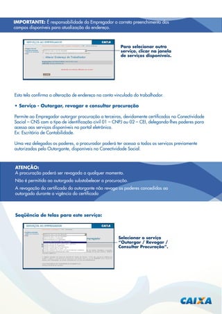 IMPORTANTE: É responsabilidade do Empregador o correto preenchimento dos
campos disponíveis para atualização do endereço.

Para selecionar outro
serviço, clicar na janela
de serviços disponíveis.

Esta tela conﬁrma a alteração de endereço na conta vinculada do trabalhador.
• Serviço - Outorgar, revogar e consultar procuração
Permite ao Empregador outorgar procuração a terceiros, devidamente certiﬁcados no Conectividade
Social – CNS com o tipo de identiﬁcação civil 01 – CNPJ ou 02 – CEI, delegando-lhes poderes para
acesso aos serviços disponíveis no portal eletrônico.
Ex: Escritório de Contabilidade.
Uma vez delegados os poderes, o procurador poderá ter acesso a todos os serviços previamente
autorizados pelo Outorgante, disponíveis no Conectividade Social.

ATENÇÃO:
A procuração poderá ser revogada a qualquer momento.
Não é permitido ao outorgado substabelecer a procuração.
A revogação do certiﬁcado do outorgante não revoga os poderes concedidos ao
outorgado durante a vigência do certiﬁcado

Seqüência de telas para este serviço:

Selecionar o serviço
“Outorgar / Revogar /
Consultar Procuração”.

 