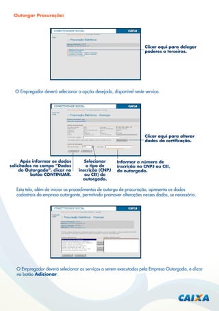 Outorgar Procuração:

Clicar aqui para delegar
poderes a terceiros.

O Empregador deverá selecionar a opção desejada, disponível neste serviço.

Clicar aqui para alterar
dados da certiﬁcação.

Após informar os dados
solicitados no campo “Dados
do Outorgado”, clicar no
botão CONTINUAR.

Selecionar
o tipo de
inscrição (CNPJ
ou CEI) do
outorgado.

Informar o número de
inscrição no CNPJ ou CEI,
do outorgado.

Esta tela, além de iniciar os procedimentos de outorga de procuração, apresenta os dados
cadastrais da empresa outorgante, permitindo promover alterações nesses dados, se necessário.

O Empregador deverá selecionar os serviços a serem executados pela Empresa Outorgada, e clicar
no botão Adicionar.

 