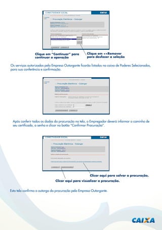 Clique em “Continuar” para
continuar a operação

Clique em <<Remover
para desfazer a seleção

Os serviços autorizados pela Empresa Outorgante ﬁcarão listados na caixa de Poderes Selecionados,
para sua conferência e conﬁrmação.

Após conferir todos os dados da procuração na tela, o Empregador deverá informar o caminho de
seu certiﬁcado, a senha e clicar no botão “Conﬁrmar Procuração”.

Clicar aqui para salvar a procuração.
Clicar aqui para visualizar a procuração.

Esta tela conﬁrma a outorga da procuração pela Empresa Outorgante.

 