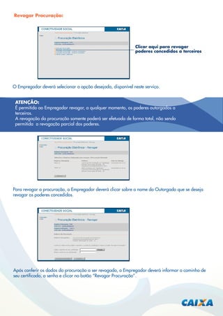 Revogar Procuração:

Clicar aqui para revogar
poderes concedidos a terceiros

O Empregador deverá selecionar a opção desejada, disponível neste serviço.
ATENÇÃO:
É permitido ao Empregador revogar, a qualquer momento, os poderes outorgados a
terceiros.
A revogação da procuração somente poderá ser efetuada de forma total, não sendo
permitida a revogação parcial dos poderes.

Para revogar a procuração, o Empregador deverá clicar sobre o nome do Outorgado que se deseja
revogar os poderes concedidos.

Após conferir os dados da procuração a ser revogada, o Empregador deverá informar o caminho de
seu certiﬁcado, a senha e clicar no botão “Revogar Procuração”.

 