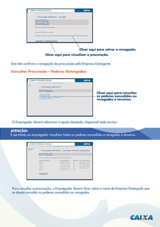 Clicar aqui para salvar a revogação.
Clicar aqui para visualizar a procuração.

Esta tela conﬁrma a revogação da procuração pela Empresa Outorgante.
Consultar Procuração – Poderes Outorgados:

Clicar aqui para consultar
os poderes concedidos ou
revogados a terceiros.

O Empregador deverá selecionar a opção desejada, disponível neste serviço.
ATENÇÃO:
É permitido ao empregador visualizar todos os poderes concedidos e revogados a terceiros.

Para consultar a procuração, o Empregador deverá clicar sobre o nome da Empresa Outorgada que
se deseja consultar os poderes concedidos ou revogados.

 