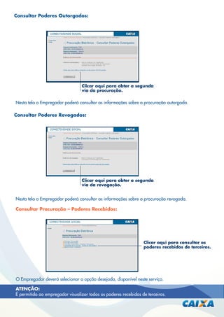 Consultar Poderes Outorgados:

Clicar aqui para obter a segunda
via da procuração.

Nesta tela o Empregador poderá consultar as informações sobre a procuração outorgada.
Consultar Poderes Revogados:

Clicar aqui para obter a segunda
via da revogação.

Nesta tela o Empregador poderá consultar as informações sobre a procuração revogada.
Consultar Procuração – Poderes Recebidos:

Clicar aqui para consultar os
poderes recebidos de terceiros.

O Empregador deverá selecionar a opção desejada, disponível neste serviço.
ATENÇÃO:
É permitido ao empregador visualizar todos os poderes recebidos de terceiros.

 