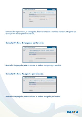 Para consultar a procuração, o Empregador deverá clicar sobre o nome da Empresa Outorgante que
se deseja consultar os poderes recebidos.

Consultar Poderes Outorgados por terceiros:

Nesta tela o Empregador poderá consultar os poderes outorgados por terceiros.

Consultar Poderes Revogados por terceiros:

Nesta tela o Empregador poderá consultar os poderes revogados por terceiros.

 