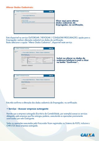 Alterar Dados Cadastrais:

Clicar aqui para alterar
dados cadastrais do
Empregador, na certiﬁcação.

Está disponível no serviço OUTORGAR / REVOGAR / CONSULTAR PROCURAÇÃO, opção para o
Empregador realizar alteração cadastral nos dados da certiﬁcação.
Basta selecionar a opção “Alterar Dados Cadastrais”, disponível neste serviço.

Incluir ou alterar os dados do
endereço/telefone/e-mail e clicar
no botão “Conﬁrmar”.

Esta tela conﬁrma a alteração dos dados cadastrais do Empregador, na certiﬁcação.
• Serviço - Acessar empresa outorgante
Permite que a empresa outorgada (Escritório de Contabilidade, por exemplo) acesse os serviços
delegados pela empresa que lhe outorgou poderes, executando as operações previamente
autorizadas por este Outorgante.
Todas as operações executadas pelo Procurador ﬁcam registradas no Sistema do FGTS, inclusive o
CNPJ/CEI dessa empresa outorgada.

 