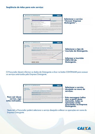 Seqüência de telas para este serviço:

Selecionar o serviço
“Acessar Empresa
Outorgante”.

Selecionar o tipo de
inscrição do Outorgante.

Informar a inscrição
CNPJ/CEI do
Outorgante.

O Procurador deverá informar os dados do Outorgante e clicar no botão CONTINUAR para acessar
os serviços autorizados pela Empresa Outorgante.

Selecionar o serviço
desejado no menu de
serviços.
Para sair desse
serviço, siga
estas instruções.

Esta mensagem indica
que, a partir deste
momento, todas as
operações serão
executadas na Empresa
Outorgante.

Nesta tela o Procurador poderá selecionar o serviço desejado e efetuar as operações em nome da
Empresa Outorgante.

 