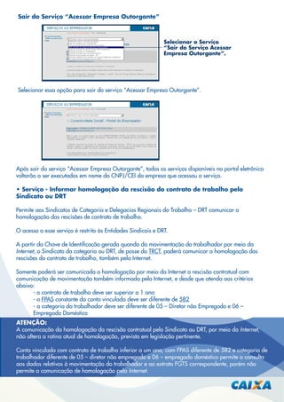 Sair do Serviço “Acessar Empresa Outorgante”

Selecionar o Serviço
“Sair do Serviço Acessar
Empresa Outorgante”.

Selecionar essa opção para sair do serviço “Acessar Empresa Outorgante”.

Após sair do serviço “Acessar Empresa Outorgante”, todos os serviços disponíveis no portal eletrônico
voltarão a ser executados em nome do CNPJ/CEI da empresa que acessou o serviço.
• Serviço - Informar homologação da rescisão do contrato de trabalho pelo
Sindicato ou DRT
Permite aos Sindicatos de Categoria e Delegacias Regionais do Trabalho – DRT comunicar a
homologação das rescisões de contrato de trabalho.
O acesso a esse serviço é restrito às Entidades Sindicais e DRT.
A partir da Chave de Identiﬁcação gerada quando da movimentação do trabalhador por meio da
Internet, o Sindicato da categoria ou DRT, de posse do TRCT, poderá comunicar a homologação das
rescisões do contrato de trabalho, também pela Internet.
Somente poderá ser comunicada a homologação por meio da Internet a rescisão contratual com
comunicação de movimentação também informada pela Internet, e desde que atenda aos critérios
abaixo:
- o contrato de trabalho deve ser superior a 1 ano
- o FPAS constante da conta vinculada deve ser diferente de 582
- a categoria do trabalhador deve ser diferente de 05 – Diretor não Empregado e 06 –
Empregado Doméstico
ATENÇÃO:
A comunicação da homologação da rescisão contratual pelo Sindicato ou DRT, por meio da Internet,
não altera a rotina atual de homologação, prevista em legislação pertinente.
Conta vinculada com contrato de trabalho inferior a um ano, com FPAS diferente de 582 e categoria de
trabalhador diferente de 05 – diretor não empregado e 06 – empregado doméstico permite a consulta
aos dados relativos à movimentação do trabalhador e ao extrato FGTS correspondente, porém não
permite a comunicação de homologação pela Internet.

 