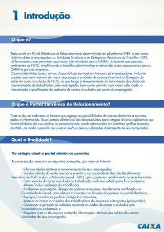 O que é?
Trata-se de um Portal Eletrônico de Relacionamento desenvolvido em plataforma WEB, e tem como
objetivo dotar o empregador, as Entidades Sindicais e as Delegacias Regionais do Trabalho - DRT,
de ferramentas que permitem uma maior interatividade com a CAIXA, no tocante aos assuntos
pertinentes ao FGTS, simpliﬁcando o trabalho administrativo e reduzindo custos operacionais para a
CAIXA e para as empresas.
O portal eletrônico busca, ainda, disponibilizar serviços on-line para os empregadores, inclusive
aqueles que visam revestir de maior segurança o processo de acompanhamento e liberação do
saldo da conta vinculada do FGTS, no que tange à tempestividade da informação dos dados de
movimentação do trabalhador, pelo empregador, bem como permitir, com maior celeridade, a
manutenção e qualiﬁcação do cadastro de contas vinculadas por parte do empregador.

O que é Portal Eletrônico de Relacionamento?
Trata-se de um endereço na Internet que agrega as possibilidades de acesso eletrônico a serviços,
dados e informações. Esses portais eletrônicos são desenvolvidos para integrar diversos aplicativos ou
funcionalidades de uso coletivo ou personalizado, sendo estruturados em interface gráﬁca baseada
na Web, de modo a permitir ao usuário usufruir dessas aplicações diretamente de seu computador.

Qual a ﬁnalidade?
No estágio atual o portal eletrônico permite:
Ao empregador, executar as seguintes operações, por meio da Internet:
- Informar dados relativos à movimentação de seus empregados;
- Simular cálculo da multa rescisória e emitir a correspondente Guia de Recolhimento
Rescisório do FGTS e da Contribuição Social - GRFC, para posterior recolhimento na rede bancária;
- Emitir extrato da conta vinculada do trabalhador, inclusive extrato para ﬁns rescisórios;
- Alterar/incluir endereço do trabalhador.
- Estabelecer procuração, delegando poderes a terceiros, devidamente certiﬁcados no
Conectividade Social, para efetuar transações nas funções disponíveis no portal eletrônico;
- Revogar/consultar os poderes delegados a terceiros;
- Acessar as contas vinculadas dos trabalhadores de empresas outorgantes (procurador);
- Comandar a geração de relatório contendo os dados de contas vinculadas com
inconsistências cadastrais; e
- Requerer o envio de arquivo contendo informações relativas aos saldos das contas
vinculadas de seus empregados.

 