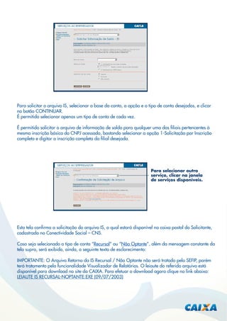 Para solicitar o arquivo IS, selecionar a base da conta, a opção e o tipo de conta desejados, e clicar
no botão CONTINUAR.
É permitido selecionar apenas um tipo de conta de cada vez.
É permitido solicitar o arquivo de informação de saldo para qualquer uma das ﬁliais pertencentes à
mesma inscrição básica do CNPJ acessado, bastando selecionar a opção 1-Solicitação por Inscrição
completa e digitar a inscrição completa da ﬁlial desejada.

Para selecionar outro
serviço, clicar na janela
de serviços disponíveis.

Esta tela conﬁrma a solicitação do arquivo IS, o qual estará disponível na caixa postal do Solicitante,
cadastrada no Conectividade Social – CNS.
Caso seja selecionado o tipo de conta “Recursal” ou “Não Optante”, além da mensagem constante da
tela supra, será exibido, ainda, o seguinte texto de esclarecimento:
IMPORTANTE: O Arquivo Retorno da IS Recursal / Nâo Optante não será tratado pelo SEFIP, porém
terá tratamento pela funcionalidade Visualizador de Relatórios. O leiaute do referido arquivo está
disponível para download no site da CAIXA. Para efetuar o download agora clique no link abaixo:
LEIAUTE IS RECURSAL-NOPTANTE.EXE (09/07/2003)

 