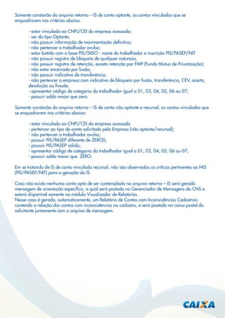 Somente constarão do arquivo retorno – IS de conta optante, as contas vinculadas que se
enquadrarem nos critérios abaixo:
- estar vinculada ao CNPJ/CEI da empresa acessada;
- ser do tipo Optante;
- não possuir informação de movimentação deﬁnitiva;
- não pertencer a trabalhador avulso;
- estar batida com a base PIS/SIISO - nome do trabalhador e inscrição PIS/PASEP/NIT
- não possuir registro de bloqueio de qualquer natureza;
- não possuir registro de retenção, exceto retenção por FMP (Fundo Mútuo de Privatização);
- não estar encerrada por fusão;
- não possuir indicativo de transferência;
- não pertencer a empresa com indicativo de bloqueio por fusão, transferência, CEV, acerto,
devolução ou fraude;
- apresentar código de categoria do trabalhador igual a 01, 03, 04, 05, 06 ou 07;
- possuir saldo maior que zero.
Somente constarão do arquivo retorno – IS de conta não optante e recursal, as contas vinculadas que
se enquadrarem nos critérios abaixo:
- estar vinculada ao CNPJ/CEI da empresa acessada
- pertencer ao tipo de conta solicitado pela Empresa (não optante/recursal);
- não pertencer a trabalhador avulso;
- possuir PIS/PASEP diferente de ZEROS;
- possuir PIS/PASEP válido;
- apresentar código de categoria do trabalhador igual a 01, 03, 04, 05, 06 ou 07;
- possuir saldo maior que ZERO.
Em se tratando de IS de conta vinculada recursal, não são observadas as críticas pertinentes ao NIS
(PIS/PASEP/NIT) para a geração da IS.
Caso não exista nenhuma conta apta de ser contemplada no arquivo retorno – IS será gerada
mensagem de orientação especíﬁca, a qual será postada no Gerenciador de Mensagens do CNS e
estará disponível somente no módulo Visualizador de Relatórios.
Nesse caso é gerado, automaticamente, um Relatório de Contas com Inconsistências Cadastrais
contendo a relação das contas com inconsistências no cadastro, e será postado na caixa postal do
solicitante juntamente com o arquivo de mensagem.

 