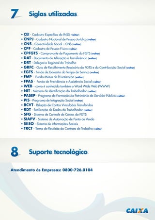• CEI - Cadastro Especíﬁco do INSS (voltar)
• CNPJ - Cadastro Nacional de Pessoa Jurídica (voltar)
• CNS - Conectividade Social – CNS (voltar)
• CPF - Cadastro de Pessoa Física (voltar)
• CPFGTS - Comprovante de Pagamento do FGTS (voltar)
• DAT - Documento de Alteração e Transferência (voltar)
• DRT - Delegacia Regional do Trabalho
• GRFC - Guia de Recolhimento Rescisório do FGTS e da Contribuição Social (voltar)
• FGTS - Fundo de Garantia do Tempo de Serviço (voltar)
• FMP - Fundo Mútuo de Privatização (voltar)
• FPAS - Fundo de Previdência e Assistência Social (voltar)
• WEB - como é conhecida também a Word Wide Web (WWW)
• NIT - Número de Identiﬁcação do Trabalhador (voltar)
• PASEP - Programa de Formação do Patrimônio do Servidor Público (voltar)
• PIS - Programa de Integração Social (voltar)
• RCVT - Relação de Contas Vinculadas Transferidas
• RDT - Retiﬁcação de Dados do Trabalhador (voltar)
• SFG - Sistema de Controle de Contas do FGTS
• SIAPV - Sistema de Automação de Ponto de Venda
• SIISO - Sistema de Informações Sociais
• TRCT - Termo de Rescisão do Contrato de Trabalho (voltar)

Atendimento às Empresas: 0800-726.0104

 