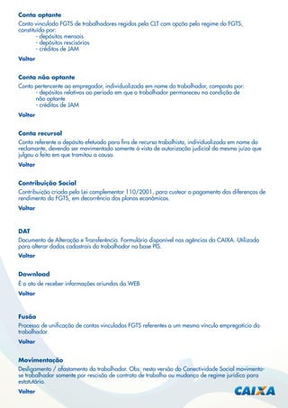 Conta optante
Conta vinculada FGTS de trabalhadores regidos pela CLT com opção pelo regime do FGTS,
constituída por:
- depósitos mensais
- depósitos rescisórios
- créditos de JAM
Voltar

Conta não optante
Conta pertencente ao empregador, individualizada em nome do trabalhador, composta por:
- depósitos relativos ao período em que o trabalhador permaneceu na condição de
não optante
- créditos de JAM
Voltar

Conta recursal
Conta referente a depósito efetuado para ﬁns de recurso trabalhista, individualizada em nome do
reclamante, devendo ser movimentada somente à vista de autorização judicial do mesmo juízo que
julgou o feito em que tramitou a causa.
Voltar

Contribuição Social
Contribuição criada pela Lei complementar 110/2001, para custear o pagamento das diferenças de
rendimento do FGTS, em decorrência dos planos econômicos.
Voltar

DAT
Documento de Alteração e Transferência. Formulário disponível nas agências da CAIXA. Utilizado
para alterar dados cadastrais do trabalhador na base PIS.
Voltar

Download
É o ato de receber informações oriundas da WEB
Voltar

Fusão
Processo de uniﬁcação de contas vinculadas FGTS referentes a um mesmo vínculo empregatício do
trabalhador.
Voltar

Movimentação
Desligamento / afastamento do trabalhador. Obs: nesta versão do Conectividade Social movimentase trabalhador somente por rescisão de contrato de trabalho ou mudança de regime jurídico para
estatutário.
Voltar

 