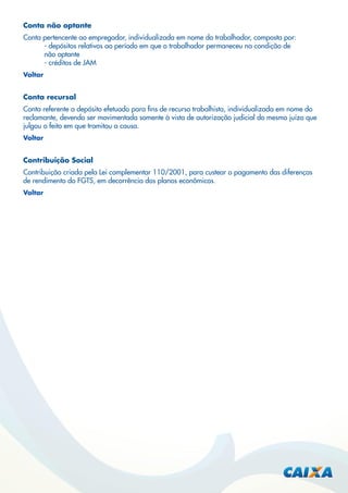 Conta não optante
Conta pertencente ao empregador, individualizada em nome do trabalhador, composta por:
- depósitos relativos ao período em que o trabalhador permaneceu na condição de
não optante
- créditos de JAM
Voltar

Conta recursal
Conta referente a depósito efetuado para ﬁns de recurso trabalhista, individualizada em nome do
reclamante, devendo ser movimentada somente à vista de autorização judicial do mesmo juízo que
julgou o feito em que tramitou a causa.
Voltar

Contribuição Social
Contribuição criada pela Lei complementar 110/2001, para custear o pagamento das diferenças
de rendimento do FGTS, em decorrência dos planos econômicos.
Voltar

 