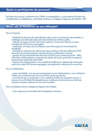 Quais os participantes do processo?
Participam do processo, juntamente com a CAIXA, os empregadores, os procuradores (Escritórios de
Contabilidade), os trabalhadores, as Entidades Sindicais e as Delegacias Regionais do Trabalho - DRT.

Quais são os benefícios na sua utilização?
Para as Empresas:
- facilidade de utilização do portal eletrônico pelo usuário, em função da interatividade e a
modelagem permitida pelas aplicações desenvolvidas em interface gráﬁca;
- obtenção em tempo real das informações cadastrais e ﬁnanceiras relativas às contas
vinculadas do FGTS de seus empregados;
- atualização, em tempo real, do endereço e das informações de movimentação do
trabalhador;
- facilidade na realização dos cálculos dos valores devidos a título de recolhimento FGTS
decorrente de rescisão contratual, evitando eventuais recolhimentos incorretos;
- geração da Guia de Recolhimento Rescisório do FGTS e da Contribuição Social - GRFC,
utilizando os dados cadastrais constantes do cadastro do Fundo, garantindo um posterior
processamento qualiﬁcado pela CAIXA;
- dispensa do comparecimento a uma unidade da CAIXA para a obtenção de informações
acerca das contas FGTS de seus empregados, principalmente o saldo para ﬁns rescisórios.
Para os Trabalhadores:
- maior comodidade, uma vez que necessitará de um único deslocamento, a uma unidade da
CAIXA, para recebimento dos recursos do FGTS que lhe são devidos;
- convicção de que ao comparecer a uma unidade da CAIXA não necessitará retornar à
empresa e/ou à Entidade Homologadora para a obtenção de documentos que viabilizem
eventuais correções cadastrais em sua conta vinculada.
Para as Entidades Sindicais e Delegacias Regionais do Trabalho:
- maior segurança nas atividades de homologações contratuais.

 