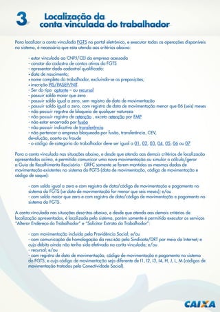 Para localizar a conta vinculada FGTS no portal eletrônico, e executar todas as operações disponíveis
no sistema, é necessário que esta atenda aos critérios abaixo:
- estar vinculada ao CNPJ/CEI da empresa acessada
- constar do cadastro de contas ativas do FGTS
- apresentar dado cadastral qualiﬁcado:
• data de nascimento;
• nome completo do trabalhador, excluindo-se as preposições;
• inscrição PIS/PASEP/NIT.
- Ser do tipo optante – ou recursal
- possuir saldo maior que zero
- possuir saldo igual a zero, sem registro de data de movimentação
- possuir saldo igual a zero, com registro de data de movimentação menor que 06 (seis) meses
- não possuir registro de bloqueio de qualquer natureza
- não possuir registro de retenção , exceto retenção por FMP
- não estar encerrada por fusão
- não possuir indicativo de transferência
- não pertencer a empresa bloqueada por fusão, transferência, CEV,
devolução, acerto ou fraude
- o código de categoria do trabalhador deve ser igual a 01, 02, 03, 04, 05, 06 ou 07
Para a conta vinculada nas situações abaixo, e desde que atenda aos demais critérios de localização
apresentados acima, é permitido comunicar uma nova movimentação ou simular o cálculo/gerar
a Guia de Recolhimento Rescisório - GRFC somente se forem mantidos os mesmos dados de
movimentação existentes no sistema do FGTS (data de movimentação, código de movimentação e
código de saque):
- com saldo igual a zero e com registro de data/código de movimentação e pagamento no
sistema do FGTS (se data de movimentação for menor que seis meses); e/ou
- com saldo maior que zero e com registro de data/código de movimentação e pagamento no
sistema do FGTS.
A conta vinculada nas situações descritas abaixo, e desde que atenda aos demais critérios de
localização apresentados, é localizada pelo sistema, porém somente é permitido executar os serviços
“Alterar Endereço do Trabalhador” e “Solicitar Extrato do Trabalhador”:
- com movimentação incluída pela Previdência Social; e/ou
- com comunicação de homologação da rescisão pelo Sindicato/DRT por meio da Internet; e
cujo débito ainda não tenha sido efetivado na conta vinculada; e/ou
- recursal; e/ou
- com registro de data de movimentação, código de movimentação e pagamento no sistema
do FGTS, e cujo código de movimentação seja diferente de I1, I2, I3, I4, H, J, L, M (códigos de
movimentação tratados pelo Conectividade Social).

 