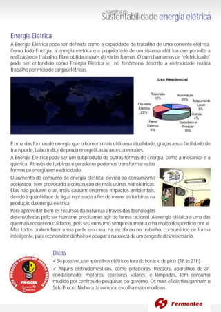 EnergiaElétrica
Dicas
A Energia Elétrica pode ser definida como a capacidade de trabalho de uma corrente elétrica.
Como toda Energia, a energia elétrica é a propriedade de um sistema elétrico que permite a
realização de trabalho. Ela é obtida através de várias formas. O que chamamos de “eletricidade”
pode ser entendido como Energia Elétrica se, no fenômeno descrito a eletricidade realiza
trabalhopormeiodecargaselétricas.
É uma das formas de energia que o homem mais utiliza na atualidade, graças a sua facilidade de
transporte,baixoíndicedeperdaenergéticaduranteconversões.
A Energia Elétrica pode ser um subproduto de outras formas de Energia, como a mecânica e a
química. Através de turbinas e geradores podemos transformar estas
formasdeenergiaemeletricidade.
O aumento do consumo de energia elétrica, devido ao consumismo
acelerado, tem provocado a construção de mais usinas hidrelétricas.
Elas não poluem o ar, mais causam enormes impactos ambientais,
devido à quantidade de água represada a fim de mover as turbinas na
produçãodaenergiaelétrica.
Para aproveitar bem os recursos da natureza através das tecnologias
desenvolvidas pelo ser humano, precisamos agir de forma racional. A energia elétrica é uma das
que mais requerem cuidados, pois seu consumo sempre aumenta e há muito desperdício por aí.
Mas todos podem fazer a sua parte em casa, na escola ou no trabalho, consumindo de forma
inteligente,paraeconomizardinheiroepouparanaturezadeumdesgastedesnecessário.
üSepossível,useaparelhoselétricosforadohoráriodepico (18às21h).
üAlguns eletrodomésticos, como geladeiras, freezers, aparelhos de ar-
condicionado; motores; coletores solares; e lâmpadas, têm consumo
medido por centros de pesquisas do governo. Os mais eficientes ganham o
SeloProcel.Nahoradacompra,escolhaessesmodelos.
Cartilhade
Sustentabilidadeenergiaelétrica
 
