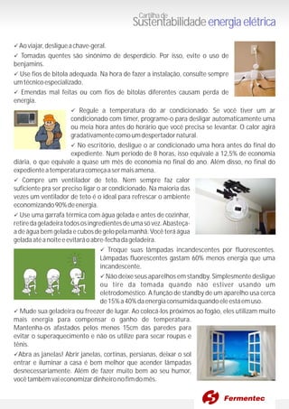 üAoviajar,desligueachave-geral.
üTomadas quentes são sinônimo de desperdício. Por isso, evite o uso de
benjamins.
üUse fios de bitola adequada. Na hora de fazer a instalação, consulte sempre
umtécnicoespecializado.
üEmendas mal feitas ou com fios de bitolas diferentes causam perda de
energia.
üRegule a temperatura do ar condicionado. Se você tiver um ar
condicionado com timer, programe-o para desligar automaticamente uma
ou meia hora antes do horário que você precisa se levantar. O calor agirá
gradativamentecomoumdespertadornatural.
üNo escritório, desligue o ar condicionado uma hora antes do final do
expediente. Num período de 8 horas, isso equivale a 12,5% de economia
diária, o que equivale a quase um mês de economia no final do ano. Além disso, no final do
expedienteatemperaturacomeçaasermaisamena.
üCompre um ventilador de teto. Nem sempre faz calor
suficiente pra ser preciso ligar o ar condicionado. Na maioria das
vezes um ventilador de teto é o ideal para refrescar o ambiente
economizando90%deenergia.
üUse uma garrafa térmica com água gelada e antes de cozinhar,
retiredageladeiratodososingredientesdeumasóvez.Abasteça-
a de água bem gelada e cubos de gelo pela manhã. Você terá água
geladaatéanoiteeevitaráoabre-fechadageladeira.
üTroque suas lâmpadas incandescentes por fluorescentes.
Lâmpadas fluorescentes gastam 60% menos energia que uma
incandescente.
üNão deixe seus aparelhos em standby. Simplesmente desligue
ou tire da tomada quando não estiver usando um
eletrodoméstico. A função de standby de um aparelho usa cerca
de15%a40%daenergiaconsumidaquandoeleestáemuso.
üMude sua geladeira ou freezer de lugar. Ao colocá-los próximos ao fogão, eles utilizam muito
mais energia para compensar o ganho de temperatura.
Mantenha-os afastados pelos menos 15cm das paredes para
evitar o superaquecimento e não os utilize para secar roupas e
tênis.
üAbra as janelas! Abrir janelas, cortinas, persianas, deixar o sol
entrar e iluminar a casa é bem melhor que acender lâmpadas
desnecessariamente. Além de fazer muito bem ao seu humor,
vocêtambémvaieconomizardinheironofimdomês.
Cartilhade
Sustentabilidadeenergiaelétrica
 