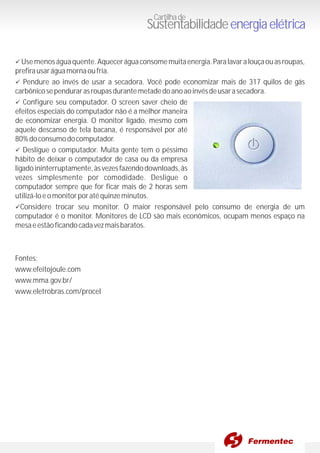 üUsemenoságuaquente.Aqueceráguaconsomemuitaenergia.Paralavaralouçaouasroupas,
prefirausaráguamornaoufria.
üPendure ao invés de usar a secadora. Você pode economizar mais de 317 quilos de gás
carbônicosependurarasroupasdurantemetadedoanoaoinvésdeusarasecadora.
üConfigure seu computador. O screen saver cheio de
efeitos especiais do computador não é a melhor maneira
de economizar energia. O monitor ligado, mesmo com
aquele descanso de tela bacana, é responsável por até
80%doconsumodocomputador.
üDesligue o computador. Muita gente tem o péssimo
hábito de deixar o computador de casa ou da empresa
ligadoininterruptamente,àsvezesfazendodownloads,às
vezes simplesmente por comodidade. Desligue o
computador sempre que for ficar mais de 2 horas sem
utilizá-loeomonitorporatéquinzeminutos.
üConsidere trocar seu monitor. O maior responsável pelo consumo de energia de um
computador é o monitor. Monitores de LCD são mais econômicos, ocupam menos espaço na
mesaeestãoficandocadavezmaisbaratos.
Fontes:
www.efeitojoule.com
www.mma.gov.br/
www.eletrobras.com/procel
Cartilhade
Sustentabilidadeenergiaelétrica
 