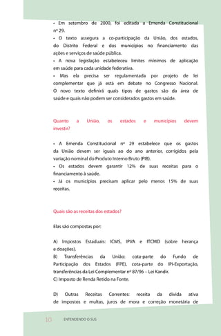 • Em setembro de 2000, foi editada a Emenda Constitucional
     nº 29.
     • O texto assegura a co-participação da União, dos estados,
     do Distrito Federal e dos municípios no financiamento das
     ações e serviços de saúde pública.
     • A nova legislação estabeleceu limites mínimos de aplicação
     em saúde para cada unidade federativa.
     •    Mas    ela   precisa    ser       regulamentada         por    projeto      de     lei
     complementar que já está em debate no Congresso Nacional.
     O novo texto definirá quais tipos de gastos são da área de
     saúde e quais não podem ser considerados gastos em saúde.



     Quanto        a    União,        os      estados      e       municípios         devem
     investir?


     • A Emenda Constitucional nº 29 estabelece que os gastos
     da União devem ser iguais ao do ano anterior, corrigidos pela
     variação nominal do Produto Interno Bruto (PIB).
     • Os estados devem garantir 12% de suas receitas para o
     financiamento à saúde.
     • Já os municípios precisam aplicar pelo menos 15% de suas
     receitas.



     Quais são as receitas dos estados?


     Elas são compostas por:


     A) Impostos Estaduais: ICMS, IPVA e ITCMD (sobre herança
     e doações).
     B)    Transferências        da        União:    cota-parte         do     Fundo         de
     Participação      dos   Estados        (FPE),   cota-parte     do       IPI-Exportação,
     transferências da Lei Complementar nº 87/96 – Lei Kandir.
     C) Imposto de Renda Retido na Fonte.


     D)       Outras   Receitas       Correntes:        receita     da       dívida        ativa
     de impostos e multas, juros de mora e correção monetária de


0         ENTENDENDO O SUS
 
