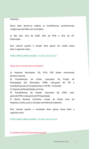 impostos.


Desse total, devem-se subtrair as transferências constitucionais
e legais que são feitas aos municípios.


E) São elas: 25% do ICMS, 50% do IPVA e 25% do IPI-
Exportação.


Para calcular quanto o estado deve gastar em saúde, basta
fazer a seguinte conta:


TOTAL VINCULADO à SAÚDE = (A+B+C+D-E) x 0,12



Quais são as receitas dos municípios?


A)   Impostos     Municipais:     ISS,    IPTU,    ITBI     (sobre    transmissão
de bens imóveis).
B)   Transferências       da    União:       cota-parte       do      Fundo         de
Participação    dos    Municípios         (FPM),     cota-parte      do      ITR     e
transferências da Lei Complementar nº 87/96 – Lei Kandir.
C) Imposto de Renda Retido na Fonte.
D)   Transferências       do    Estado:     cota-parte       do      ICMS,        cota-
parte do IPVA e cota-parte do IPI-Exportação.
E)   Outras    Receitas    Correntes:      receita     da    dívida       ativa     de
impostos, multas, juros e correção monetária de impostos.


Para calcular quanto o município deve gastar, basta fazer a
seguinte conta:


TOTAL VINCULADO à SAÚDE = (A+B+C+D+E) x 0,15




E o Distrito Federal? Quanto deve gastar?



                                                          ENTENDENDO O SUS                
 