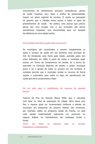 instrumentos       de     atendimento       possuem      (ambulâncias,    postos
     de saúde, hospitais, etc.). Após a análise da potencialidade,
     traçam um plano regional de serviços. O acerto ou pactuação
     irá garantir que o cidadão tenha acesso a todos os tipos de
     procedimentos de saúde.                 Na prática, uma pessoa que precisa
     passar por uma cirurgia, mas o seu município não possui
     atendimento        hospitalar,     será    encaminhada     para    um    hospital
     de referência em uma cidade vizinha.



     Os municípios têm pleno poder sobre os recursos?


     Os municípios são incentivados a assumir integralmente as
     ações e serviços de saúde em seu território. Esse princípio do
     SUS foi fortalecido pelo Pacto pela Saúde, acertado pelos três
     entes federados em 2006. A partir de então, o município pode
     assinar um Termo de Compromisso de Gestão. Se o termo for
     aprovado na Comissão Bipartite do estado, o gestor municipal
     passa a ter a gestão de todos os serviços em seu território. A
     condição permite que o município receba os recursos de forma
     regular e automática para todos os tipos de atendimento em
     saúde que ele se comprometeu a fazer.



     Há um piso para o recebimento de recursos da atenção
     básica?


     Trata-se do Piso da Atenção Básica (PAB), que é calculado
     com base no total da população da cidade. Além desse piso
     fixo, o repasse pode ser incrementado conforme a adesão do
     município aos programas do governo federal. São incentivos,
     por exemplo, dados ao programa Saúde da Família, no qual
     cada      equipe       implementada        representa    um       acréscimo     no
     repasse     federal.     As      transferências   são    realizadas     fundo    a
     fundo.
     Como        são        feitos      os      repasses     para      os     serviços
     hospitalares e ambulatoriais?



4          ENTENDENDO O SUS
 