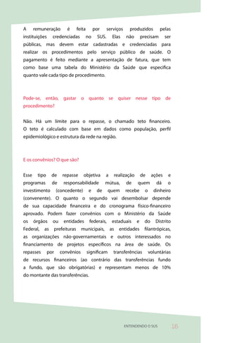 A      remuneração         é       feita        por     serviços       produzidos          pelas
instituições     credenciadas              no    SUS.      Elas      não        precisam       ser
públicas, mas devem estar cadastradas e credenciadas para
realizar os procedimentos pelo serviço público de saúde. O
pagamento é feito mediante a apresentação de fatura, que tem
como base uma tabela do Ministério da Saúde que especifica
quanto vale cada tipo de procedimento.



Pode-se,    então,       gastar      o      quanto        se     quiser     nesse       tipo   de
procedimento?


Não. Há um limite para o repasse, o chamado teto financeiro.
O teto é calculado com base em dados como população, perfil
epidemiológico e estrutura da rede na região.



E os convênios? O que são?


Esse    tipo     de      repasse      objetiva        a        realização       de     ações    e
programas        de      responsabilidade             mútua,         de     quem          dá    o
investimento         (concedente)           e    de     quem        recebe        o     dinheiro
(convenente). O quanto o segundo vai desembolsar depende
de sua capacidade financeira e do cronograma físico-financeiro
aprovado. Podem fazer convênios com o Ministério da Saúde
os     órgãos    ou      entidades          federais,      estaduais        e     do     Distrito
Federal,   as        prefeituras     municipais,          as     entidades       filantrópicas,
as organizações não-governamentais e outros interessados no
financiamento de projetos específicos na área de saúde. Os
repasses       por     convênios           significam          transferências         voluntárias
de recursos financeiros (ao contrário das transferências fundo
a fundo, que são obrigatórias) e representam menos de 10%
do montante das transferências.




                                                                    ENTENDENDO O SUS                 5
 