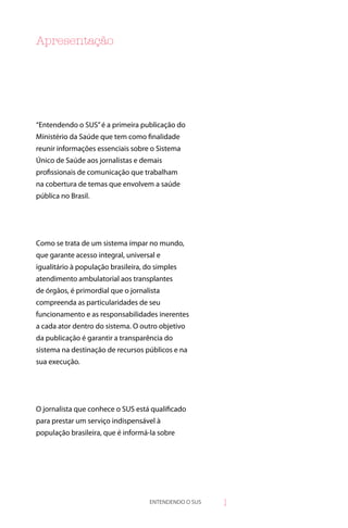 Apresentação




“Entendendo o SUS” é a primeira publicação do
Ministério da Saúde que tem como finalidade
reunir informações essenciais sobre o Sistema
Único de Saúde aos jornalistas e demais
profissionais de comunicação que trabalham
na cobertura de temas que envolvem a saúde
pública no Brasil.




Como se trata de um sistema ímpar no mundo,
que garante acesso integral, universal e
igualitário à população brasileira, do simples
atendimento ambulatorial aos transplantes
de órgãos, é primordial que o jornalista
compreenda as particularidades de seu
funcionamento e as responsabilidades inerentes
a cada ator dentro do sistema. O outro objetivo
da publicação é garantir a transparência do
sistema na destinação de recursos públicos e na
sua execução.




O jornalista que conhece o SUS está qualificado
para prestar um serviço indispensável à
população brasileira, que é informá-la sobre




                                     ENTENDENDO O SUS   
 
