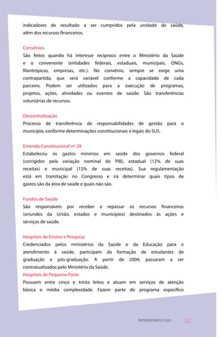 indicadores de resultado a ser cumpridos pela unidade de saúde,
além dos recursos financeiros.


Convênios
São feitos quando há interesse recíproco entre o Ministério da Saúde
e     o    convenente           (entidades       federais,        estaduais,        municipais,        ONGs,
filantrópicas,       empresas,         etc.).   No        convênio,       sempre         se   exige        uma
contrapartida,           que    será     variável        conforme         a    capacidade         de       cada
parceiro.     Podem            ser   utilizados          para     a     execução         de   programas,
projetos, ações, atividades ou eventos de saúde. São transferências
voluntárias de recursos.


Descentralização
Processo      de      transferência        de     responsabilidades             de       gestão    para      o
município, conforme determinações constitucionais e legais do SUS.


Emenda Constitucional nº 29
Estabeleceu          os     gastos      mínimos          em       saúde       dos    governos          federal
(corrigidos pela variação nominal do PIB), estadual (12% de suas
receitas) e municipal (15% de suas receitas). Sua regulamentação
está em tramitação no Congresso e irá determinar quais tipos de
gastos são da área de saúde e quais não são.


Fundos de Saúde
São       responsáveis         por     receber       e     repassar       os    recursos       financeiros
(oriundos da União, estados e municípios) destinados às ações e
serviços de saúde.


Hospitais de Ensino e Pesquisa
Credenciados pelos ministérios da Saúde e da Educação para o
atendimento          à     saúde,      participam          da     formação          de    estudantes        de
graduação        e        pós-graduação.        A        partir    de     2004,      passaram          a    ser
contratualizados pelo Ministério da Saúde.
Hospitais de Pequeno Porte
Possuem entre cinco e trinta leitos e atuam em serviços de atenção
básica e média complexidade. Fazem parte de programa específico




                                                                                ENTENDENDO O SUS                  
 