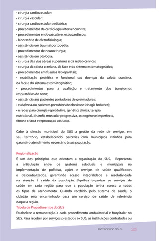 • cirurgia cardiovascular;
• cirurgia vascular;
• cirurgia cardiovascular pediátrica;
• procedimentos da cardiologia intervencionista;
• procedimentos endovasculares extracardíacos;
• laboratório de eletrofisiologia;
• assistência em traumatoortopedia;
• procedimentos de neurocirurgia;
• assistência em otologia;
• cirurgia das vias aéreas superiores e da região cervical;
• cirurgia da calota craniana, da face e do sistema estomatognático;
• procedimentos em fissuras labiopalatais;
• reabilitação protética e funcional das doenças da calota craniana,
da face e do sistema estomatognático;
•   procedimentos        para   a    avaliação      e     tratamento     dos   transtornos
respiratórios do sono;
• assistência aos pacientes portadores de queimaduras;
• assistência aos pacientes portadores de obesidade (cirurgia bariátrica);
• e redes para cirurgia reprodutiva, genética clínica, terapia
nutricional, distrofia muscular progressiva, osteogênese imperfecta,
fibrose cística e reprodução assistida.


Cabe à direção municipal do SUS a gestão da rede de serviços em
seu território, estabelecendo parcerias com municípios vizinhos para
garantir o atendimento necessário à sua população.


Regionalização
É um dos princípios que orientam a organização do SUS.                         Representa
a    articulação       entre    os    gestores          estaduais    e    municipais    na
implementação de políticas, ações e serviços de saúde qualificados
e   descentralizados,     garantindo      acesso,       integralidade    e   resolutividade
na atenção à saúde da população. Significa organizar os serviços de
saúde em cada região para que a população tenha acesso a todos
os tipos de atendimento. Quando recebido pelo sistema de saúde, o
cidadão será encaminhado para um serviço de saúde de referência
daquela região.
Tabela de Procedimentos do SUS
Estabelece a remuneração a cada procedimento ambulatorial e hospitalar no
SUS. Para receber por serviços prestados ao SUS, as instituições contratadas ou


                                                                    ENTENDENDO O SUS      3
 