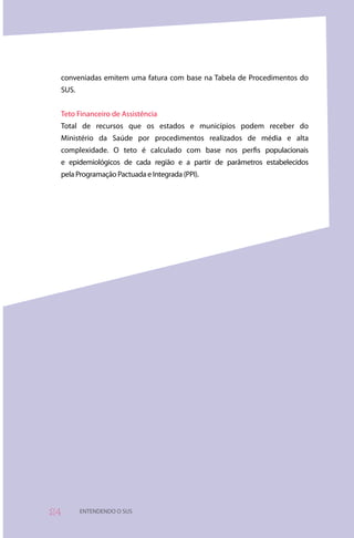 conveniadas emitem uma fatura com base na Tabela de Procedimentos do
 SUS.


 Teto Financeiro de Assistência
 Total de recursos que os estados e municípios podem receber do
 Ministério da Saúde por procedimentos realizados de média e alta
 complexidade. O teto é calculado com base nos perfis populacionais
 e epidemiológicos de cada região e a partir de parâmetros estabelecidos
 pela Programação Pactuada e Integrada (PPI).




4      ENTENDENDO O SUS
 
