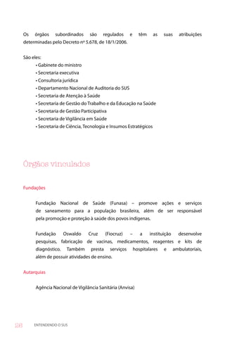 Os   órgãos     subordinados     são    regulados       e     têm    as    suas      atribuições
     determinadas pelo Decreto nº 5.678, de 18/1/2006.


     São eles:
           • Gabinete do ministro
           • Secretaria executiva
           • Consultoria jurídica
           • Departamento Nacional de Auditoria do SUS
           • Secretaria de Atenção à Saúde
           • Secretaria de Gestão do Trabalho e da Educação na Saúde
           • Secretaria de Gestão Participativa
           • Secretaria de Vigilância em Saúde
           • Secretaria de Ciência, Tecnologia e Insumos Estratégicos




     Órgãos vinculados


     Fundações


           Fundação Nacional de Saúde (Funasa) – promove ações e serviços
           de saneamento para a população brasileira, além de ser responsável
           pela promoção e proteção à saúde dos povos indígenas.


           Fundação       Oswaldo    Cruz       (Fiocruz)    –      a    instituição     desenvolve
           pesquisas, fabricação de vacinas, medicamentos, reagentes e kits de
           diagnóstico.    Também      presta     serviços       hospitalares   e      ambulatoriais,
           além de possuir atividades de ensino.


     Autarquias


           Agência Nacional de Vigilância Sanitária (Anvisa)




6        ENTENDENDO O SUS
 
