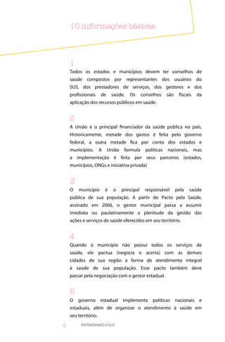 0 informações básicas



    
    Todos os estados e municípios devem ter conselhos de
    saúde compostos por representantes dos usuários do
    SUS, dos prestadores de serviços, dos gestores e dos
    profissionais     de      saúde.   Os      conselhos     são    fiscais    da
    aplicação dos recursos públicos em saúde.


    
    A União é o principal financiador da saúde pública no país.
    Historicamente, metade dos gastos é feita pelo governo
    federal, a outra metade fica por conta dos estados e
    municípios.       A    União    formula      políticas   nacionais,       mas
    a implementação é feita por seus parceiros (estados,
    municípios, ONGs e iniciativa privada)


    3
    O   município         é   o    principal    responsável        pela   saúde
    pública de sua população. A partir do Pacto pela Saúde,
    assinado em 2006, o gestor municipal passa a assumir
    imediata ou paulatinamente a plenitude da gestão das
    ações e serviços de saúde oferecidos em seu território.


    4
    Quando o município não possui todos os serviços de
    saúde, ele pactua (negocia e acerta) com as demais
    cidades de sua região a forma de atendimento integral
    à saúde de sua população. Esse pacto também deve
    passar pela negociação com o gestor estadual.


    5
    O   governo       estadual     implementa       políticas      nacionais    e
    estaduais, além de organizar o atendimento à saúde em
    seu território.

4         ENTENDENDO O SUS
 