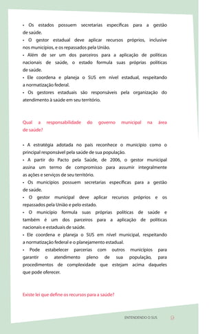 • Os estados possuem secretarias específicas para a gestão
de saúde.
• O gestor estadual deve aplicar recursos próprios, inclusive
nos municípios, e os repassados pela União.
• Além de ser um dos parceiros para a aplicação de políticas
nacionais de saúde, o estado formula suas próprias políticas
de saúde.
• Ele coordena e planeja o SUS em nível estadual, respeitando
a normatização federal.
• Os gestores estaduais são responsáveis pela organização do
atendimento à saúde em seu território.



Qual    a   responsabilidade      do      governo     municipal      na      área
de saúde?


• A estratégia adotada no país reconhece o município como o
principal responsável pela saúde de sua população.
• A partir do Pacto pela Saúde, de 2006, o gestor municipal
assina um termo de compromisso para assumir integralmente
as ações e serviços de seu território.
• Os municípios possuem secretarias específicas para a gestão
de saúde.
• O gestor municipal deve aplicar recursos próprios e os
repassados pela União e pelo estado.
• O município formula suas próprias políticas de saúde e
também é um dos parceiros para a aplicação de políticas
nacionais e estaduais de saúde.
• Ele coordena e planeja o SUS em nível municipal, respeitando
a normatização federal e o planejamento estadual.
•   Pode    estabelecer    parcerias     com     outros     municípios       para
garantir    o   atendimento       pleno     de      sua     população,       para
procedimentos de complexidade que estejam acima daqueles
que pode oferecer.



Existe lei que define os recursos para a saúde?



                                                          ENTENDENDO O SUS          9
 