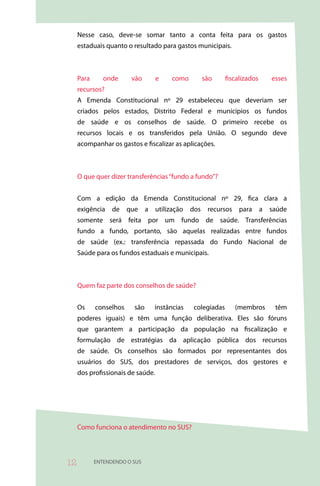 Nesse caso, deve-se somar tanto a conta feita para os gastos
     estaduais quanto o resultado para gastos municipais.



     Para      onde     vão        e   como     são        fiscalizados   esses
     recursos?
     A Emenda Constitucional nº 29 estabeleceu que deveriam ser
     criados pelos estados, Distrito Federal e municípios os fundos
     de saúde e os conselhos de saúde. O primeiro recebe os
     recursos locais e os transferidos pela União. O segundo deve
     acompanhar os gastos e fiscalizar as aplicações.



     O que quer dizer transferências “fundo a fundo”?


     Com a edição da Emenda Constitucional nº 29, fica clara a
     exigência de que a utilização dos recursos para a saúde
     somente será feita por um fundo de saúde. Transferências
     fundo a fundo, portanto, são aquelas realizadas entre fundos
     de saúde (ex.: transferência repassada do Fundo Nacional de
     Saúde para os fundos estaduais e municipais.



     Quem faz parte dos conselhos de saúde?


     Os     conselhos    são   instâncias     colegiadas      (membros     têm
     poderes iguais) e têm uma função deliberativa. Eles são fóruns
     que garantem a participação da população na fiscalização e
     formulação de estratégias da aplicação pública dos recursos
     de saúde. Os conselhos são formados por representantes dos
     usuários do SUS, dos prestadores de serviços, dos gestores e
     dos profissionais de saúde.




     Como funciona o atendimento no SUS?




          ENTENDENDO O SUS
 