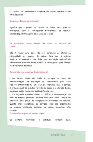 O sistema de atendimento funciona de modo descentralizado
e hierarquizado.


O que quer dizer descentralização?


Significa que a gestão do sistema de saúde passa para os
municípios,     com       a   conseqüente              transferência     de    recursos
financeiros pela União, além da cooperação técnica.



Os   municípios,        então,   devem           ter      todos    os    serviços     de
saúde?


Não. A maior parte deles não tem condições de ofertar na
integralidade      os    serviços    de        saúde.      Para    que    o    sistema
funcione, é necessário que haja uma estratégia regional de
atendimento (parceria entre estado e municípios) para corrigir
essas distorções de acesso.


Como é feita essa estratégia de atendimento?


• No Sistema Único de Saúde, há o que se chama de
referencialização.      Na    estratégia        de      atendimento,      para      cada
tipo de enfermidade há um local de referência para o serviço.
A entrada ideal do cidadão na rede de saúde é a atenção básica
(postos de saúde, equipes do Saúde da Família, etc.).
• Um segundo conceito básico do SUS é a hierarquização da
rede. O sistema, portanto, entende que deve haver centros de
referência para graus de complexidade diferentes de serviços.
Quanto      mais     complexos       os       serviços,     eles   são    organizados
na seguinte seqüência: unidades de saúde, município, pólo
e região.
Como se decide quem vai atender o quê?


Os     gestores         municipais        e       estaduais        verificam        quais




                                                             ENTENDENDO O SUS           3
 