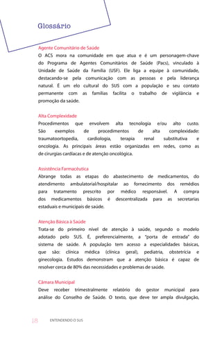 Agente Comunitário de Saúde
     O ACS mora na comunidade em que atua e é um personagem-chave
     do Programa de Agentes Comunitários de Saúde (Pacs), vinculado à
     Unidade de Saúde da Família (USF). Ele liga a equipe à comunidade,
     destacando-se pela comunicação com as pessoas e pela liderança
     natural. É um elo cultural do SUS com a população e seu contato
     permanente      com      as      famílias    facilita      o    trabalho        de        vigilância   e
     promoção da saúde.


     Alta Complexidade
     Procedimentos        que        envolvem       alta        tecnologia        e/ou         alto    custo.
     São      exemplos          de       procedimentos               de       alta        complexidade:
     traumatoortopedia,            cardiologia,         terapia           renal        substitutiva         e
     oncologia. As principais áreas estão organizadas em redes, como as
     de cirurgias cardíacas e de atenção oncológica.


     Assistência Farmacêutica
     Abrange todas as etapas do abastecimento de medicamentos, do
     atendimento        ambulatorial/hospitalar            ao     fornecimento            dos       remédios
     para    tratamento         prescrito     por       médico           responsável.          A      compra
     dos    medicamentos           básicos    é     descentralizada           para        as       secretarias
     estaduais e municipais de saúde.


     Atenção Básica à Saúde
     Trata-se do primeiro nível de atenção à saúde, segundo o modelo
     adotado pelo SUS. É, preferencialmente, a “porta de entrada” do
     sistema de saúde. A população tem acesso a especialidades básicas,
     que     são:   clínica     médica       (clínica      geral),        pediatria,      obstetrícia       e
     ginecologia. Estudos demonstram que a atenção básica é capaz de
     resolver cerca de 80% das necessidades e problemas de saúde.


     Câmara Municipal
     Deve     receber     trimestralmente         relatório         do     gestor      municipal         para
     análise do Conselho de Saúde. O texto, que deve ter ampla divulgação,



8          ENTENDENDO O SUS
 