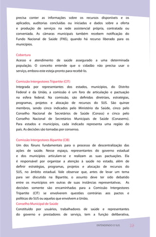 precisa conter as informações sobre os recursos disponíveis e os
aplicados, auditorias concluídas ou iniciadas e dados sobre a oferta
e produção de serviços na rede assistencial própria, contratada ou
conveniada. As câmaras municipais também recebem notificação do
Fundo Nacional de Saúde (FNS), quando há recurso liberado para os
municípios.


Cobertura
Acesso       e    atendimento     de      saúde   assegurado      a   uma       determinada
população. O conceito entende que o cidadão não precisa usar o
serviço, embora este esteja pronto para recebê-lo.


Comissão Intergestores Tripartite (CIT)
Integrada        por     representantes    dos    estados,     municípios,      do   Distrito
Federal e da União, a comissão é um foro de articulação e pactuação
na esfera federal. Na comissão, são definidas diretrizes, estratégias,
programas, projetos e alocação de recursos do SUS. São quinze
membros, sendo cinco indicados pelo Ministério da Saúde, cinco pelo
Conselho Nacional de Secretários de Saúde (Conass) e cinco pelo
Conselho Nacional de Secretários Municipais de Saúde (Conasems).
Para estados e municípios, cada indicado representa uma região do
país. As decisões são tomadas por consenso.


Comissão Intergestores Bipartite (CIB)
Um dos fóruns fundamentais para o processo de descentralização das
ações de saúde. Nesse espaço, representantes do governo estadual
e dos municípios articulam-se e realizam as suas pactuações. Ela
é responsável por organizar a atenção à saúde no estado, além de
definir estratégias, programas, projetos e alocação de recursos do
SUS, no âmbito estadual. Vale observar que, antes de levar um tema
para ser discutido na Bipartite, o assunto deve ter sido debatido
entre os municípios em outras de suas instâncias representativas.                          As
decisões somente são encaminhadas para a Comissão Intergestores
Tripartite       (CIT)   se   envolverem      questões       contrárias   aos     pactos    e
políticas do SUS ou aquelas que envolvem a União.
Conselho Municipal de Saúde
Constituído por usuários, trabalhadores de saúde e representantes
do governo e prestadores de serviço, tem a função deliberativa,


                                                                   ENTENDENDO O SUS             9
 