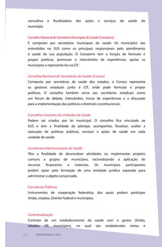 consultiva       e     fiscalizadora      das    ações    e    serviços       de    saúde    do
 município.


 Conselho Nacional de Secretários Municipais de Saúde (Conasems)
 É composto por secretários municipais de saúde. Os municípios são
 entendidos no SUS como os principais responsáveis pelo atendimento
 à saúde de sua população. O Conasems tem a função de formular e
 propor políticas, promover o intercâmbio de experiências, apoiar os
 municípios e representá-los na CIT.


 Conselho Nacional de Secretários de Saúde (Conass)
 Composto por secretários de saúde dos estados, o Conass representa
 os gestores estaduais junto à CIT, onde pode formular e propor
 políticas. O conselho também serve aos secretários estaduais como
 um fórum de debate, intercâmbio, trocas de experiências e a discussão
 para a implementação das políticas e diretrizes constitucionais.


 Conselhos Gestores de Unidades de Saúde
 Podem ser criados por lei municipal. O conselho fica vinculado ao
 SUS e tem a finalidade de planejar, acompanhar, fiscalizar, avaliar a
 execução de políticas públicas, serviços e ações de saúde em cada
 unidade de saúde.


 Consórcios Intermunicipais de Saúde
 Têm a finalidade de desenvolver atividades ou implementar projetos
 comuns       a       grupos    de       municípios,    racionalizando     a    aplicação     de
 recursos         financeiros        e     materiais.     Os    municípios          participantes
 podem optar pela formação de uma entidade jurídica separada para
 administrar o objeto consorciado.


 Consórcios Públicos
 Instrumentos de cooperação federativa, dos quais podem participar
 União, estados, Distrito Federal e municípios.



 Contratualização
 Contrato de um estabelecimento de saúde com o gestor (União,
 estados,     DF,       municípios),        no   qual     são   estabelecidas         metas    e

0     ENTENDENDO O SUS
 